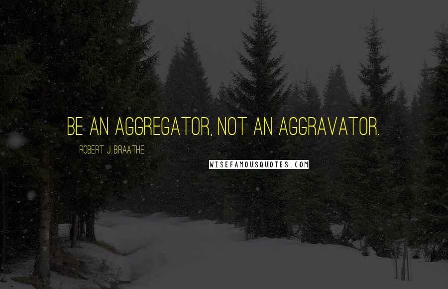 Robert J. Braathe Quotes: Be an aggregator, not an aggravator.