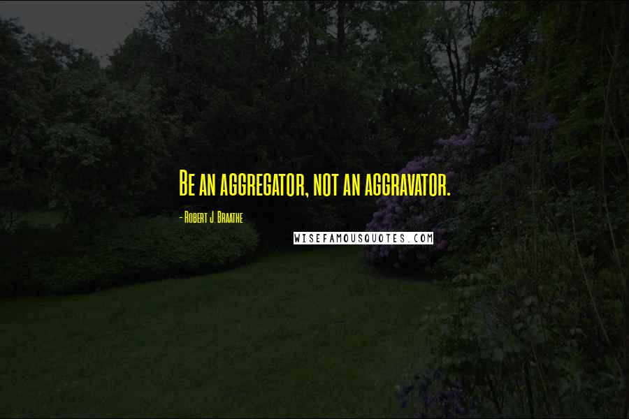 Robert J. Braathe Quotes: Be an aggregator, not an aggravator.