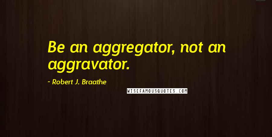 Robert J. Braathe Quotes: Be an aggregator, not an aggravator.