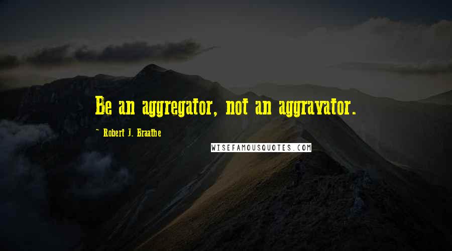 Robert J. Braathe Quotes: Be an aggregator, not an aggravator.