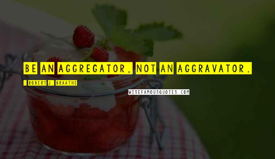 Robert J. Braathe Quotes: Be an aggregator, not an aggravator.