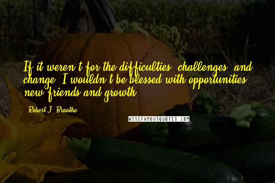 Robert J. Braathe Quotes: If it weren't for the difficulties, challenges, and change, I wouldn't be blessed with opportunities, new friends and growth.