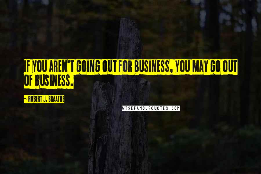 Robert J. Braathe Quotes: If you aren't going out for business, you may go out of business.