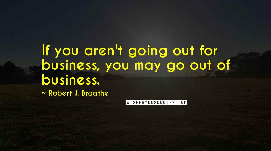 Robert J. Braathe Quotes: If you aren't going out for business, you may go out of business.