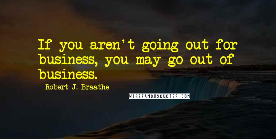 Robert J. Braathe Quotes: If you aren't going out for business, you may go out of business.