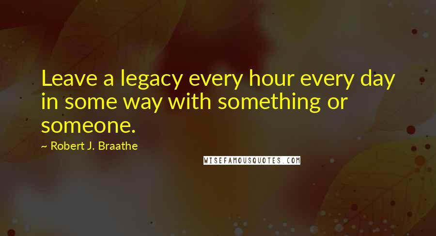 Robert J. Braathe Quotes: Leave a legacy every hour every day in some way with something or someone.