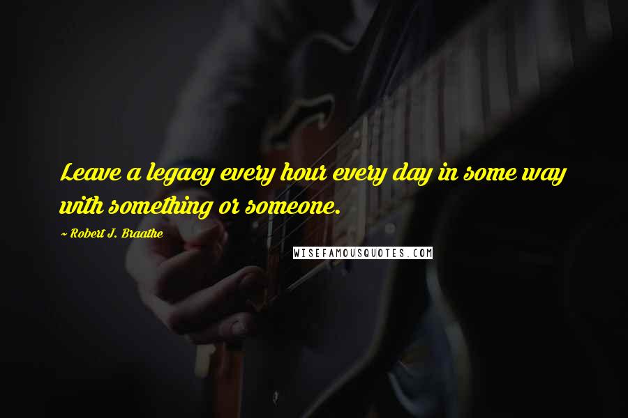 Robert J. Braathe Quotes: Leave a legacy every hour every day in some way with something or someone.