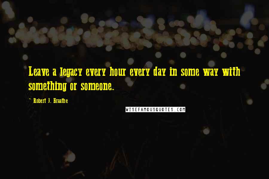 Robert J. Braathe Quotes: Leave a legacy every hour every day in some way with something or someone.