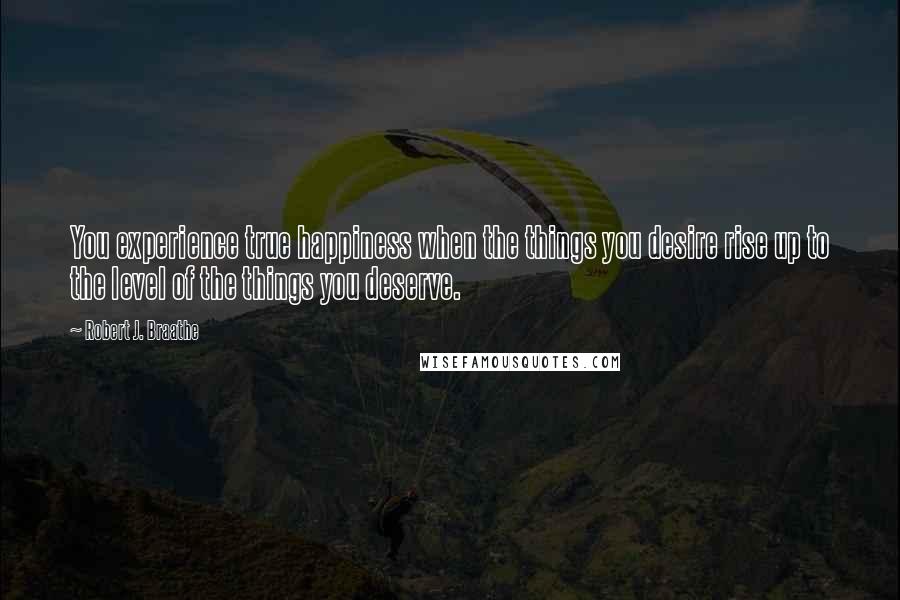 Robert J. Braathe Quotes: You experience true happiness when the things you desire rise up to the level of the things you deserve.