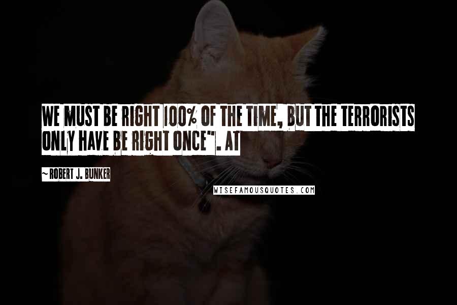 Robert J. Bunker Quotes: We must be right 100% of the time, but the terrorists only have be right once". At