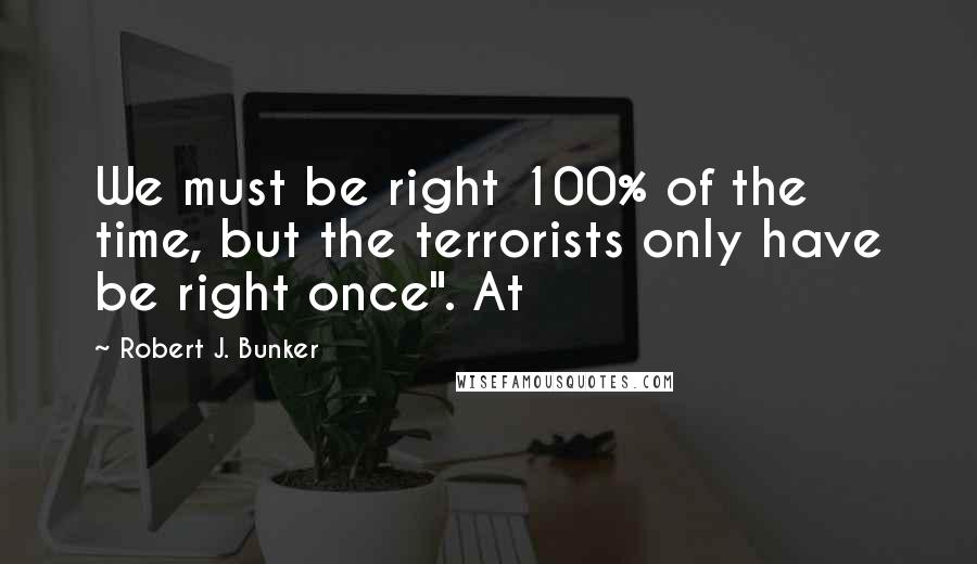 Robert J. Bunker Quotes: We must be right 100% of the time, but the terrorists only have be right once". At