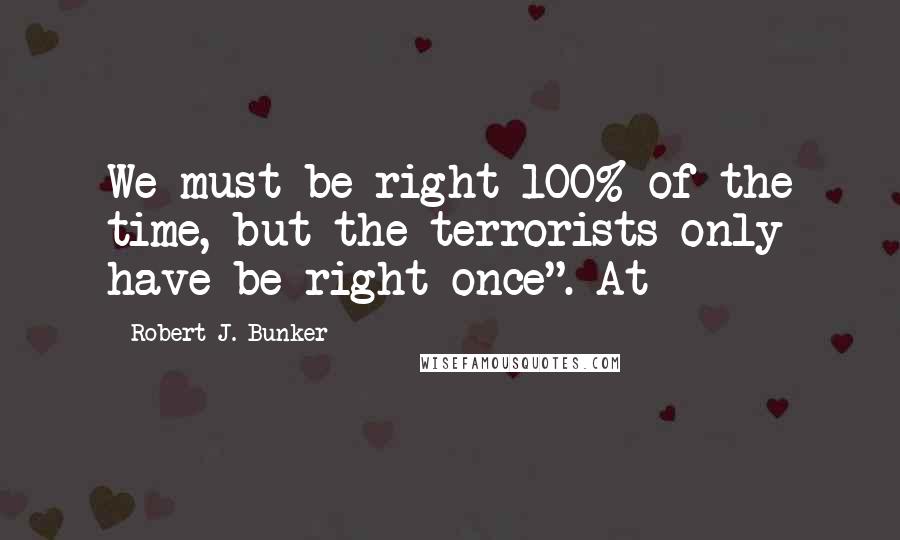 Robert J. Bunker Quotes: We must be right 100% of the time, but the terrorists only have be right once". At