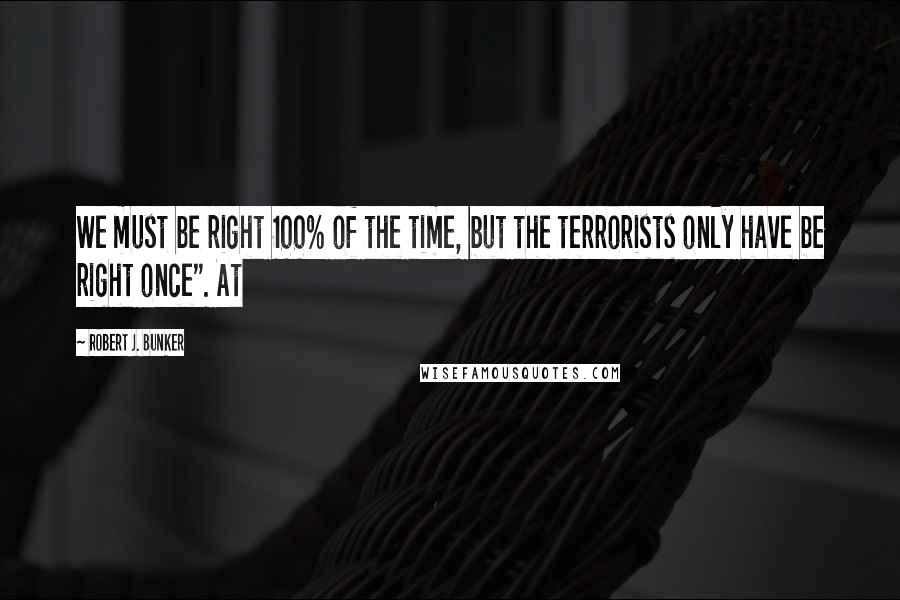 Robert J. Bunker Quotes: We must be right 100% of the time, but the terrorists only have be right once". At