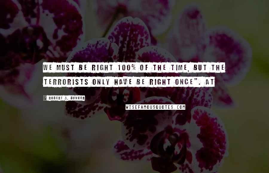 Robert J. Bunker Quotes: We must be right 100% of the time, but the terrorists only have be right once". At