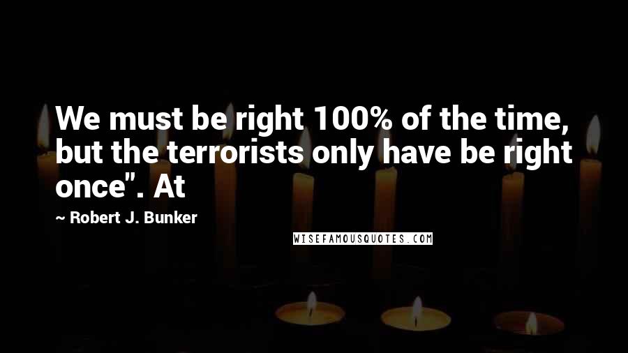 Robert J. Bunker Quotes: We must be right 100% of the time, but the terrorists only have be right once". At