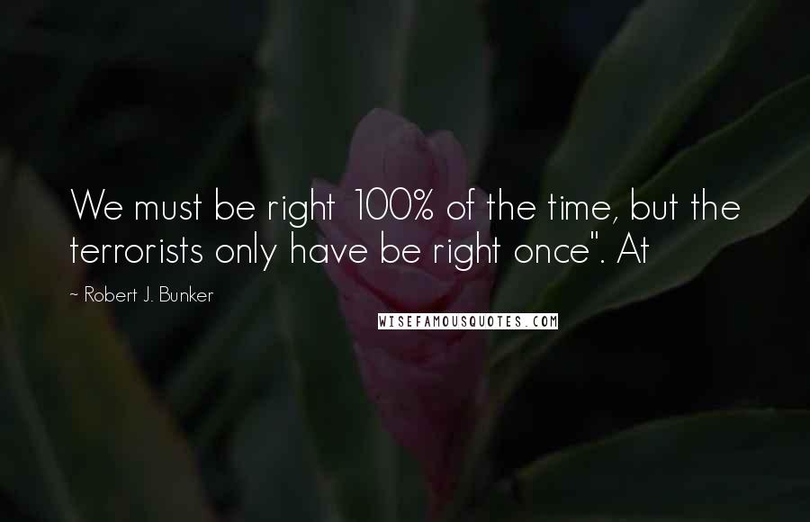Robert J. Bunker Quotes: We must be right 100% of the time, but the terrorists only have be right once". At