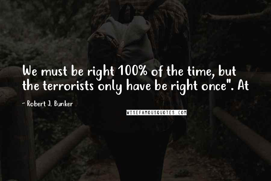 Robert J. Bunker Quotes: We must be right 100% of the time, but the terrorists only have be right once". At