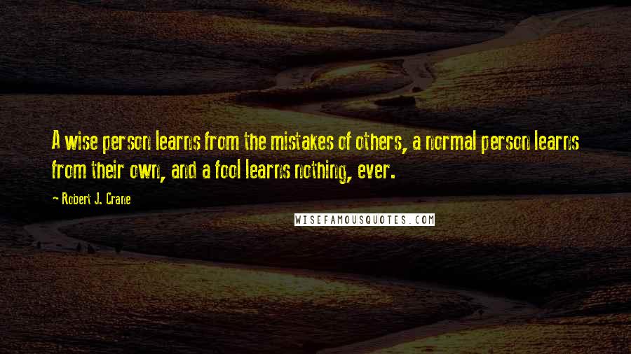 Robert J. Crane Quotes: A wise person learns from the mistakes of others, a normal person learns from their own, and a fool learns nothing, ever.