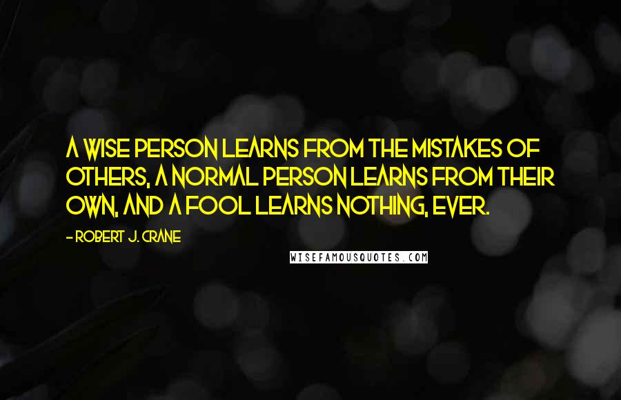 Robert J. Crane Quotes: A wise person learns from the mistakes of others, a normal person learns from their own, and a fool learns nothing, ever.