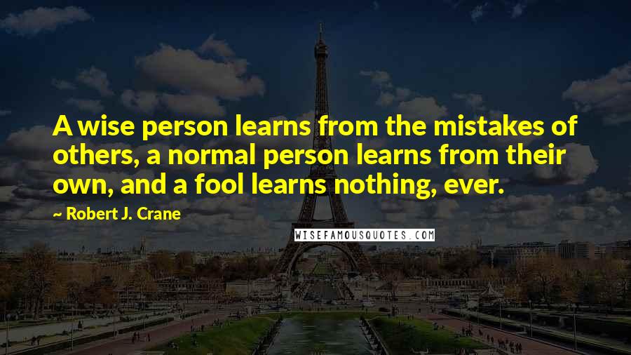 Robert J. Crane Quotes: A wise person learns from the mistakes of others, a normal person learns from their own, and a fool learns nothing, ever.