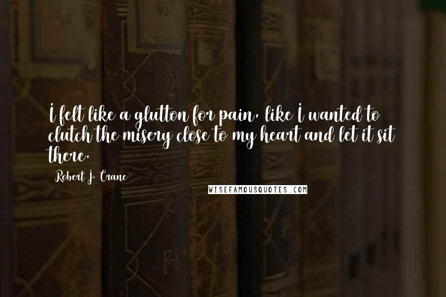 Robert J. Crane Quotes: I felt like a glutton for pain, like I wanted to clutch the misery close to my heart and let it sit there.