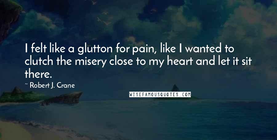 Robert J. Crane Quotes: I felt like a glutton for pain, like I wanted to clutch the misery close to my heart and let it sit there.
