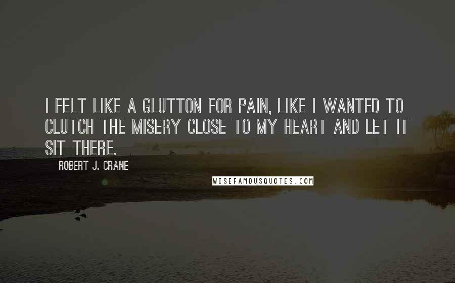 Robert J. Crane Quotes: I felt like a glutton for pain, like I wanted to clutch the misery close to my heart and let it sit there.