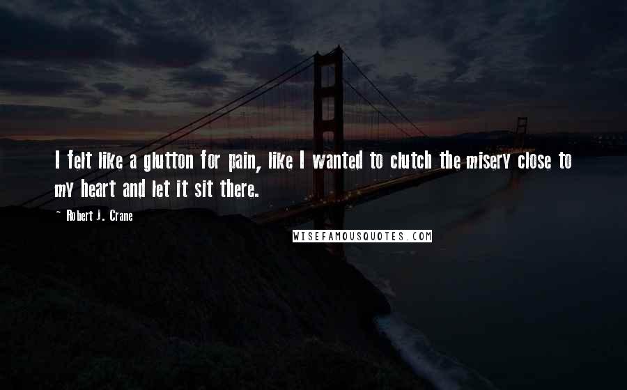 Robert J. Crane Quotes: I felt like a glutton for pain, like I wanted to clutch the misery close to my heart and let it sit there.