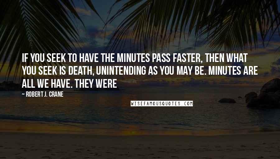 Robert J. Crane Quotes: If you seek to have the minutes pass faster, then what you seek is death, unintending as you may be. Minutes are all we have. They were