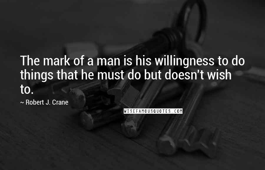 Robert J. Crane Quotes: The mark of a man is his willingness to do things that he must do but doesn't wish to.