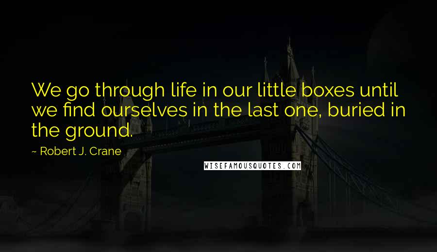 Robert J. Crane Quotes: We go through life in our little boxes until we find ourselves in the last one, buried in the ground.