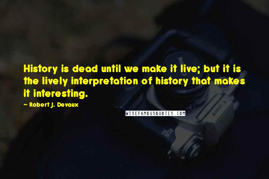 Robert J. Devaux Quotes: History is dead until we make it live; but it is the lively interpretation of history that makes it interesting.