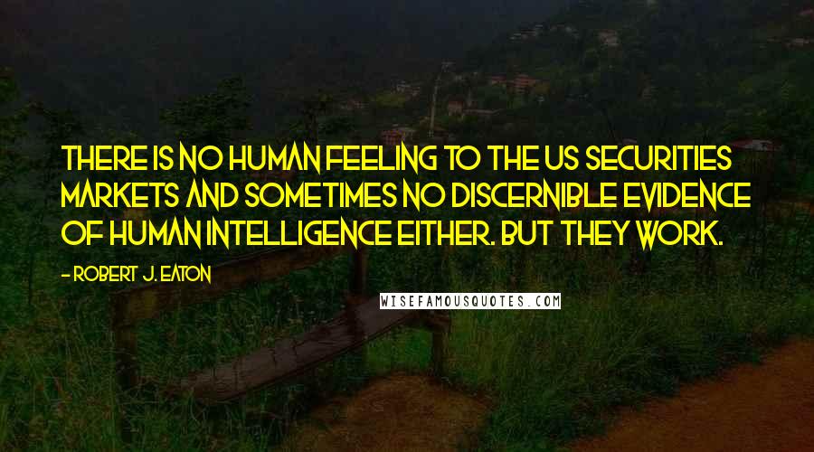 Robert J. Eaton Quotes: There is no human feeling to the US securities markets and sometimes no discernible evidence of human intelligence either. But they work.