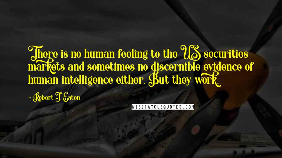 Robert J. Eaton Quotes: There is no human feeling to the US securities markets and sometimes no discernible evidence of human intelligence either. But they work.