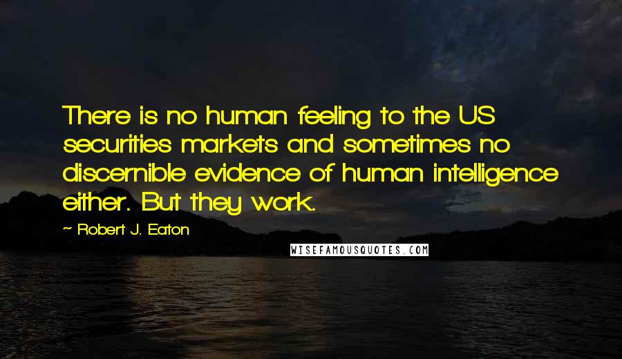 Robert J. Eaton Quotes: There is no human feeling to the US securities markets and sometimes no discernible evidence of human intelligence either. But they work.