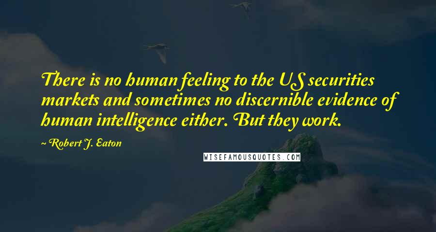 Robert J. Eaton Quotes: There is no human feeling to the US securities markets and sometimes no discernible evidence of human intelligence either. But they work.