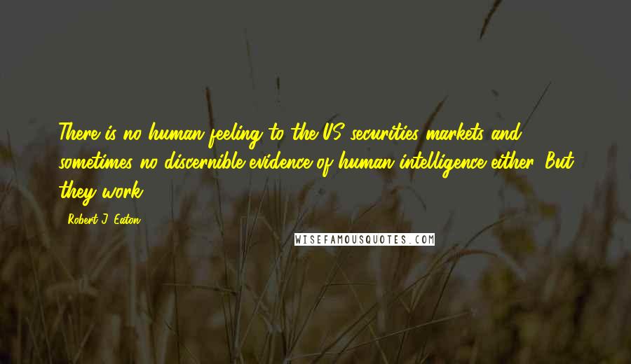 Robert J. Eaton Quotes: There is no human feeling to the US securities markets and sometimes no discernible evidence of human intelligence either. But they work.