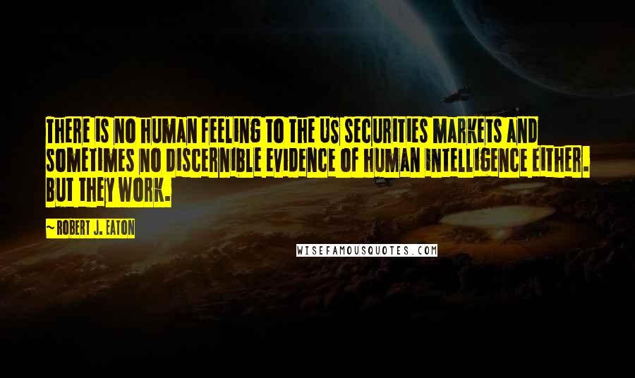 Robert J. Eaton Quotes: There is no human feeling to the US securities markets and sometimes no discernible evidence of human intelligence either. But they work.