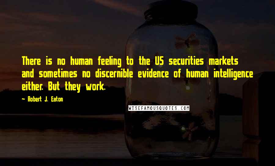 Robert J. Eaton Quotes: There is no human feeling to the US securities markets and sometimes no discernible evidence of human intelligence either. But they work.