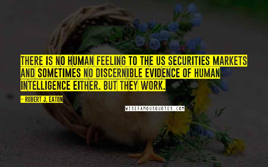 Robert J. Eaton Quotes: There is no human feeling to the US securities markets and sometimes no discernible evidence of human intelligence either. But they work.