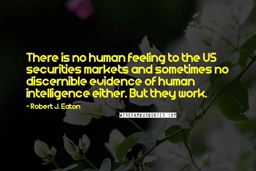 Robert J. Eaton Quotes: There is no human feeling to the US securities markets and sometimes no discernible evidence of human intelligence either. But they work.