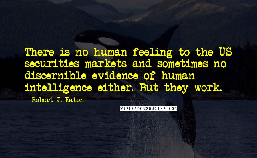 Robert J. Eaton Quotes: There is no human feeling to the US securities markets and sometimes no discernible evidence of human intelligence either. But they work.