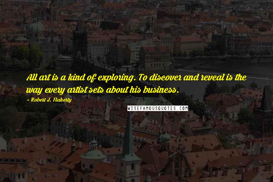 Robert J. Flaherty Quotes: All art is a kind of exploring. To discover and reveal is the way every artist sets about his business.