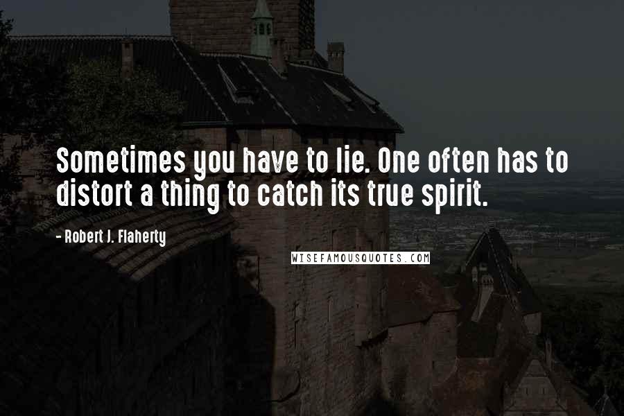 Robert J. Flaherty Quotes: Sometimes you have to lie. One often has to distort a thing to catch its true spirit.