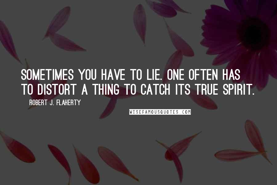 Robert J. Flaherty Quotes: Sometimes you have to lie. One often has to distort a thing to catch its true spirit.