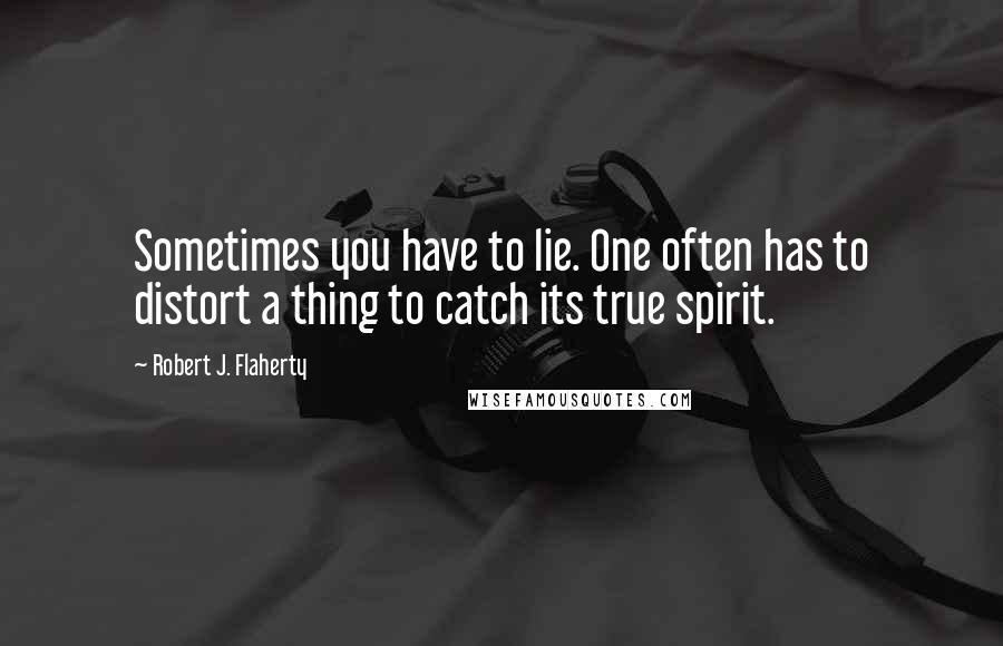 Robert J. Flaherty Quotes: Sometimes you have to lie. One often has to distort a thing to catch its true spirit.