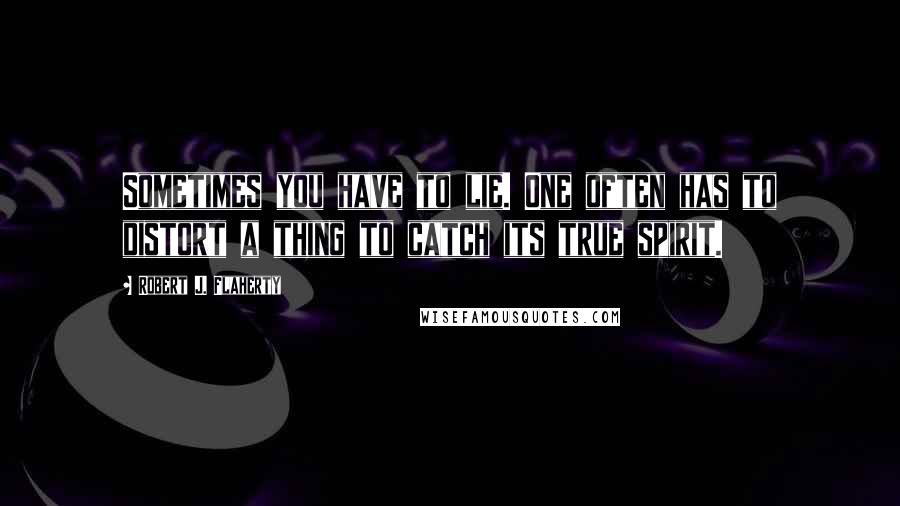 Robert J. Flaherty Quotes: Sometimes you have to lie. One often has to distort a thing to catch its true spirit.