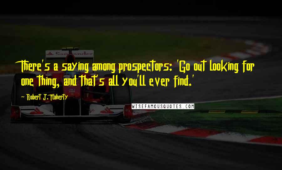 Robert J. Flaherty Quotes: There's a saying among prospectors: 'Go out looking for one thing, and that's all you'll ever find.'
