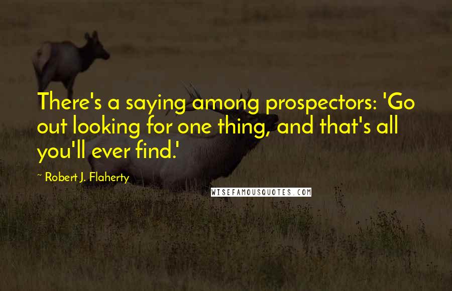 Robert J. Flaherty Quotes: There's a saying among prospectors: 'Go out looking for one thing, and that's all you'll ever find.'
