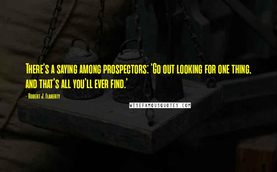 Robert J. Flaherty Quotes: There's a saying among prospectors: 'Go out looking for one thing, and that's all you'll ever find.'